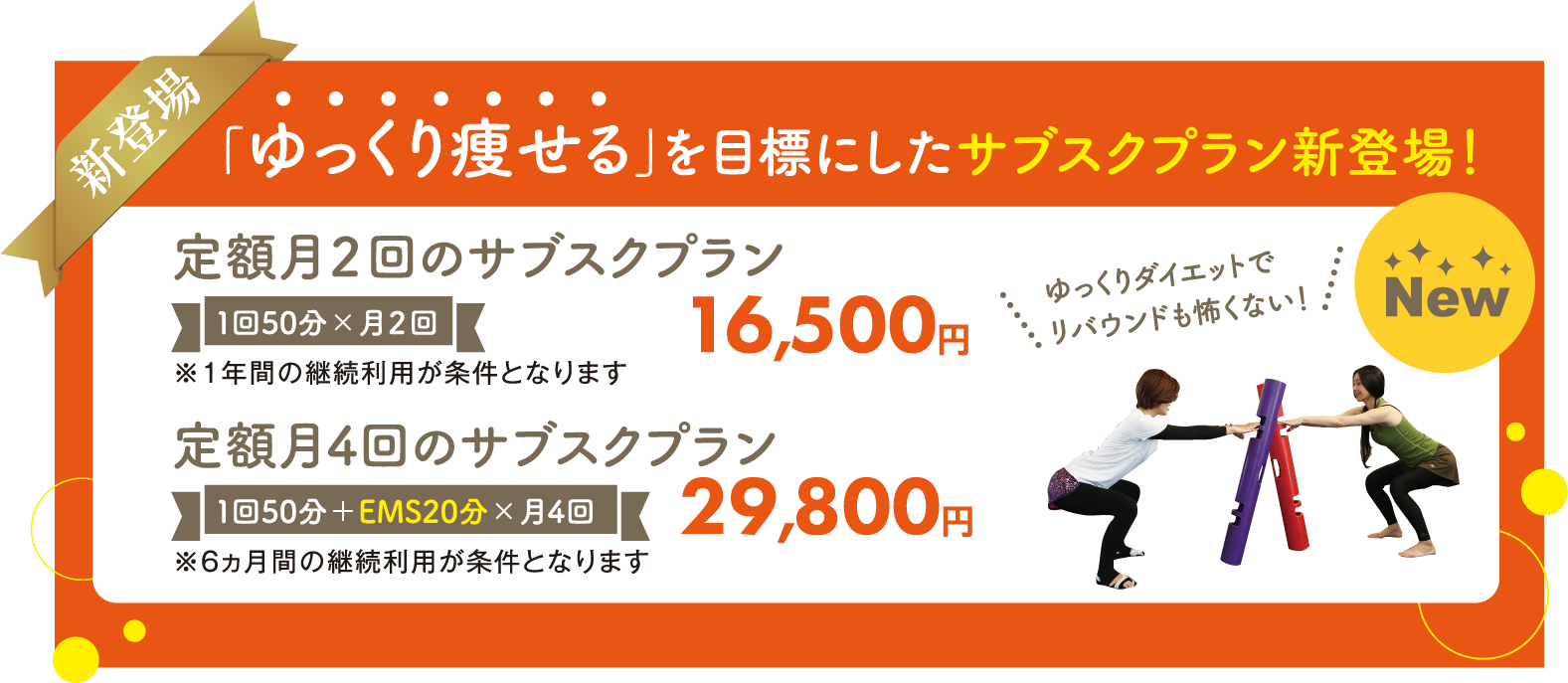 新登場!「ゆっくり痩せる」を目標にしたサブスクプラン。定額月2回のサブスクプラン:1回50分×月2回16,500円。定額月4回のサブスクプラン:1回50分+EMS20分×月4回29,800円※それぞれ継続利用条件があります